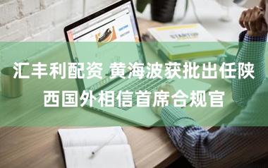 汇丰利配资 黄海波获批出任陕西国外相信首席合规官