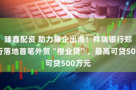 臻鑫配资 助力豫企出海！祥瑞银行郑州分行落地首笔外贸“橙业贷”，最高可贷500万元