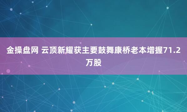 金操盘网 云顶新耀获主要鼓舞康桥老本增握71.2万股