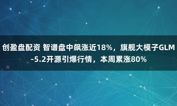 创盈盘配资 智谱盘中飙涨近18%，旗舰大模子GLM-5.2开源引爆行情，本周累涨80%