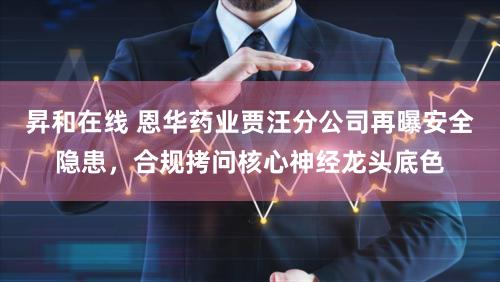 昇和在线 恩华药业贾汪分公司再曝安全隐患，合规拷问核心神经龙头底色