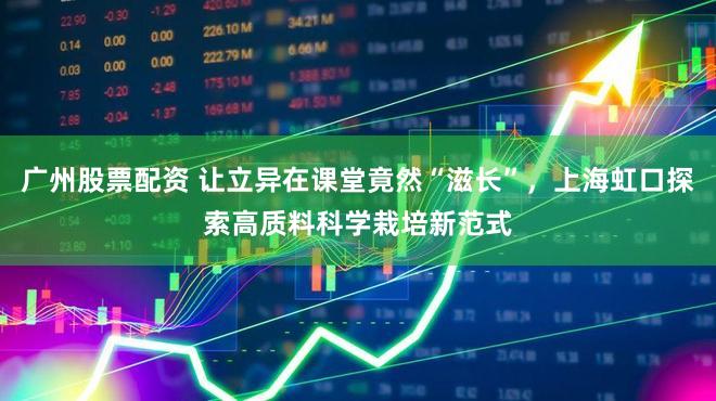 广州股票配资 让立异在课堂竟然“滋长”，上海虹口探索高质料科学栽培新范式