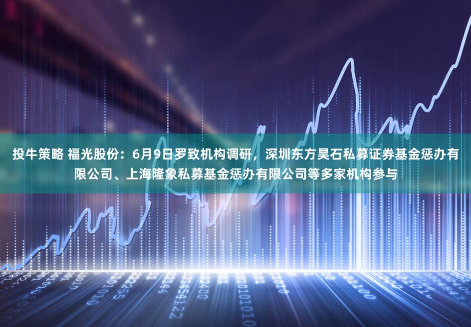 投牛策略 福光股份：6月9日罗致机构调研，深圳东方昊石私募证券基金惩办有限公司、上海隆象私募基金惩办有限公司等多家机构参与