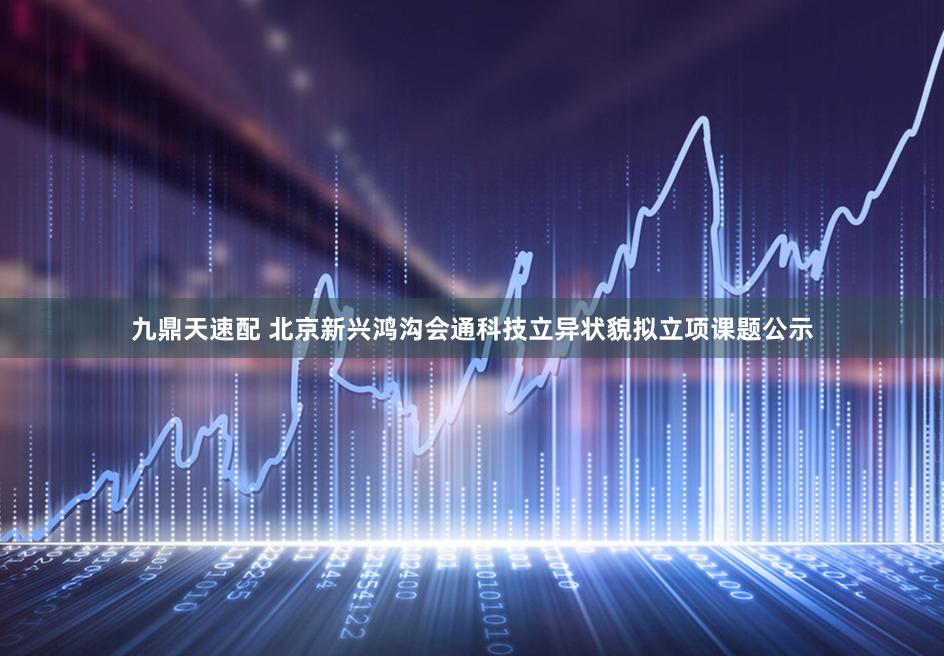 九鼎天速配 北京新兴鸿沟会通科技立异状貌拟立项课题公示