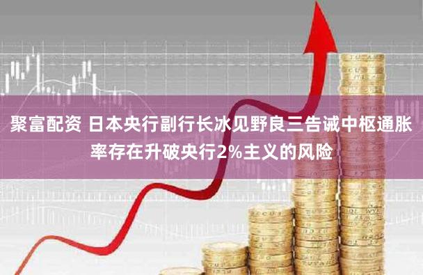 聚富配资 日本央行副行长冰见野良三告诫中枢通胀率存在升破央行2%主义的风险