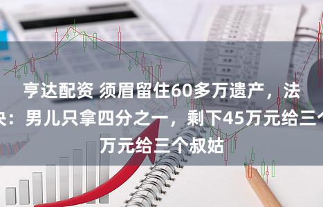 亨达配资 须眉留住60多万遗产，法院判决：男儿只拿四分之一，剩下45万元给三个叔姑