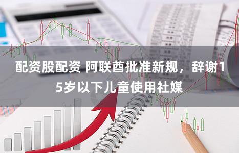 配资股配资 阿联酋批准新规,辞谢15岁以下儿童使用社媒