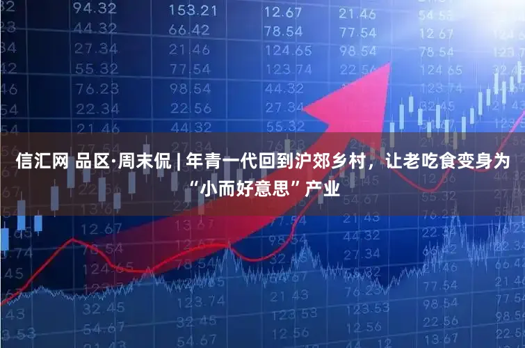 信汇网 品区·周末侃 | 年青一代回到沪郊乡村，让老吃食变身为“小而好意思”产业