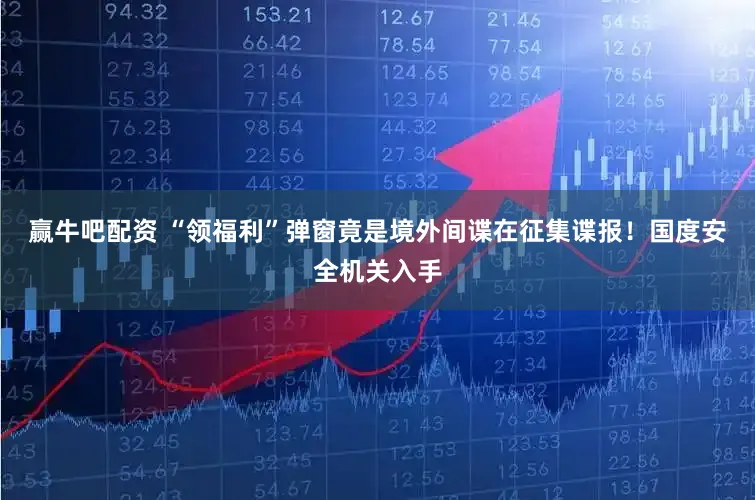 赢牛吧配资 “领福利”弹窗竟是境外间谍在征集谍报！国度安全机关入手