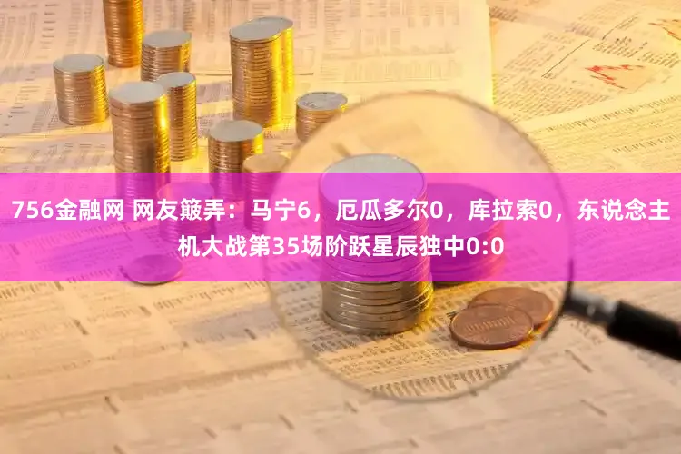 756金融网 网友簸弄：马宁6，厄瓜多尔0，库拉索0，东说念主机大战第35场阶跃星辰独中0:0