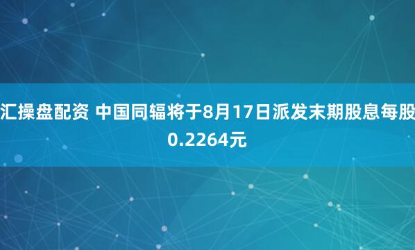 汇操盘配资 中国同辐将于8月17日派发末期股息每股0.2264元