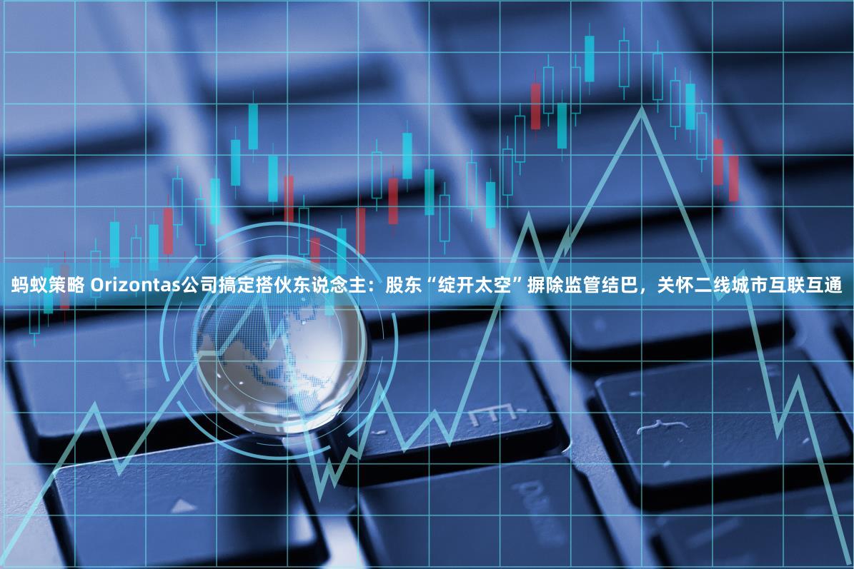 蚂蚁策略 Orizontas公司搞定搭伙东说念主：股东“绽开太空”摒除监管结巴，关怀二线城市互联互通