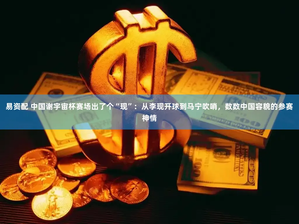 易资配 中国谢宇宙杯赛场出了个“现”：从李现开球到马宁吹哨，数数中国容貌的参赛神情