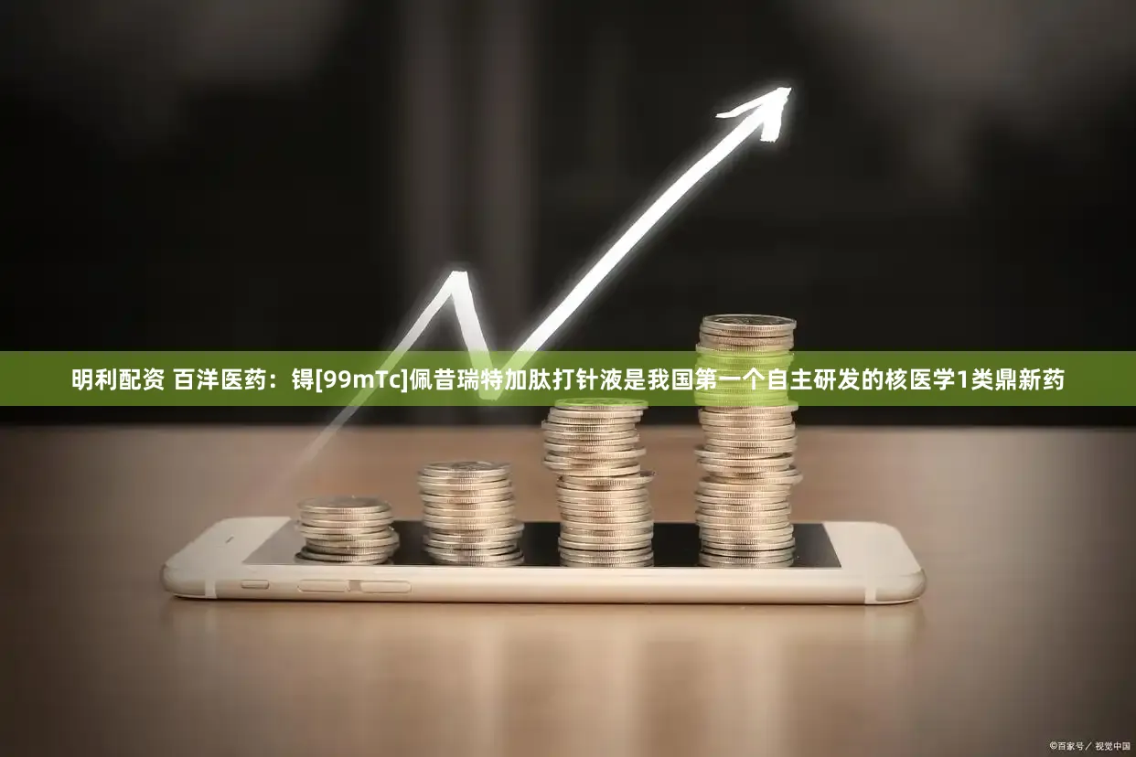 明利配资 百洋医药：锝[99mTc]佩昔瑞特加肽打针液是我国第一个自主研发的核医学1类鼎新药