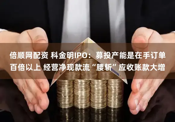 倍顺网配资 科金明IPO：募投产能是在手订单百倍以上 经营净现款流“腰斩”应收账款大增
